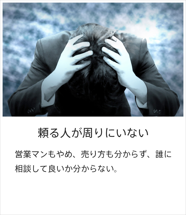 頼る人が周りにいない：営業マンもやめ、売り方も分からず、誰に相談して良いかわからない。 