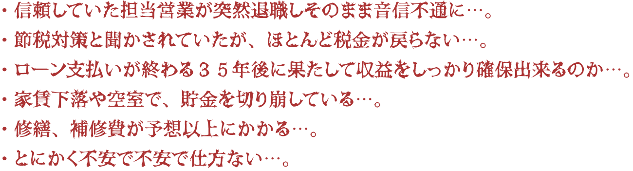 信頼していた担当営業が突然退職しそのまま音信不通に…。節税対策と聞かされていたが、ほとんど税金が戻らない…。ローン支払いが終わる35年後にはたして収益をしっかり確保出来るのか…。家賃下落や空室で、貯金を切り崩している…。修繕、補修費が予想以上にかかる…。とにかく不安で不安で仕方ない…。 